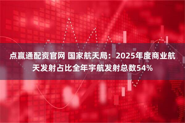 点赢通配资官网 国家航天局：2025年度商业航天发射占比全年宇航发射总数54%