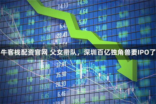 牛客栈配资官网 父女带队，深圳百亿独角兽要IPO了
