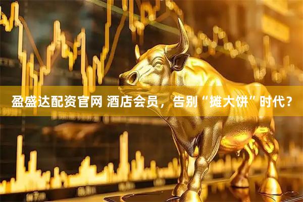 盈盛达配资官网 酒店会员，告别“摊大饼”时代？