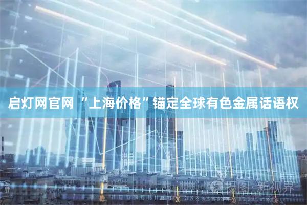 启灯网官网 “上海价格”锚定全球有色金属话语权