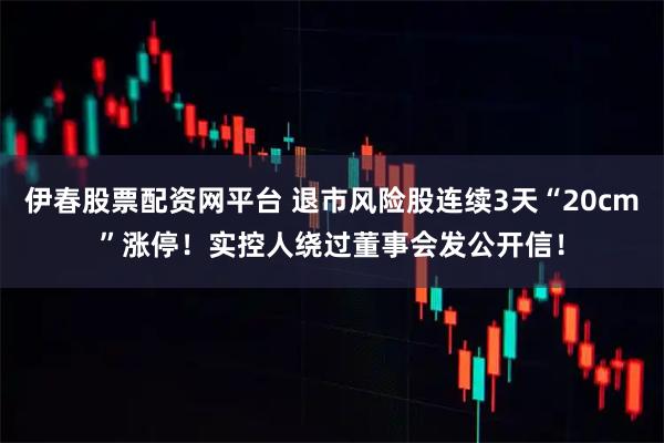伊春股票配资网平台 退市风险股连续3天“20cm”涨停！实控人绕过董事会发公开信！