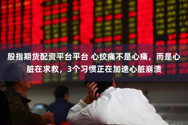股指期货配资平台平台 心绞痛不是心痛，而是心脏在求救，3个习惯正在加速心脏崩溃