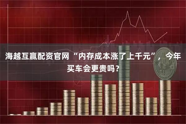 海越互赢配资官网 “内存成本涨了上千元”，今年买车会更贵吗？