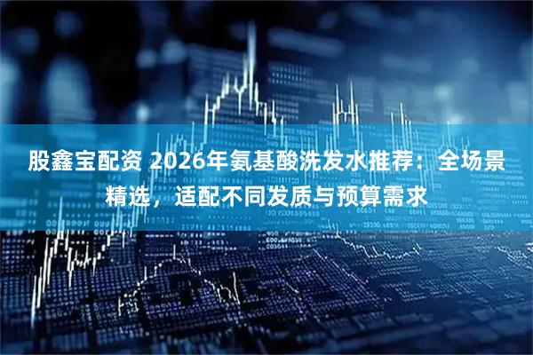 股鑫宝配资 2026年氨基酸洗发水推荐：全场景精选，适配不同发质与预算需求