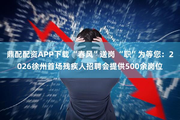鼎配配资APP下载 “春风”送岗 “职”为等您：2026徐州首场残疾人招聘会提供500余岗位