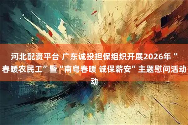 河北配资平台 广东诚投担保组织开展2026年“春暖农民工”暨“南粤春暖 诚保薪安”主题慰问活动