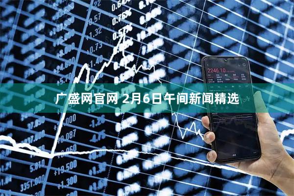 广盛网官网 2月6日午间新闻精选