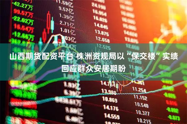 山西期货配资平台 株洲资规局以“保交楼”实绩回应群众安居期盼