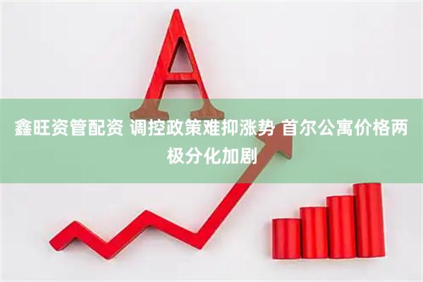 鑫旺资管配资 调控政策难抑涨势 首尔公寓价格两极分化加剧