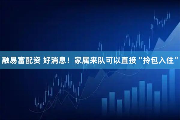 融易富配资 好消息！家属来队可以直接“拎包入住”