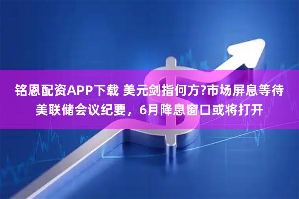 铭恩配资APP下载 美元剑指何方?市场屏息等待美联储会议纪要，6月降息窗口或将打开
